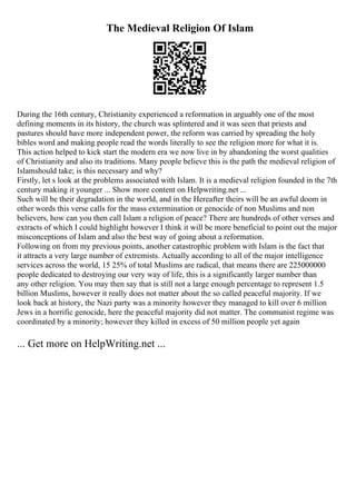 The Medieval Religion Of Islam
During the 16th century, Christianity experienced a reformation in arguably one of the most
defining moments in its history, the church was splintered and it was seen that priests and
pastures should have more independent power, the reform was carried by spreading the holy
bibles word and making people read the words literally to see the religion more for what it is.
This action helped to kick start the modern era we now live in by abandoning the worst qualities
of Christianity and also its traditions. Many people believe this is the path the medieval religion of
Islamshould take; is this necessary and why?
Firstly, let s look at the problems associated with Islam. It is a medieval religion founded in the 7th
century making it younger ... Show more content on Helpwriting.net ...
Such will be their degradation in the world, and in the Hereafter theirs will be an awful doom in
other words this verse calls for the mass extermination or genocide of non Muslims and non
believers, how can you then call Islam a religion of peace? There are hundreds of other verses and
extracts of which I could highlight however I think it will be more beneficial to point out the major
misconceptions of Islam and also the best way of going about a reformation.
Following on from my previous points, another catastrophic problem with Islam is the fact that
it attracts a very large number of extremists. Actually according to all of the major intelligence
services across the world, 15 25% of total Muslims are radical, that means there are 225000000
people dedicated to destroying our very way of life, this is a significantly larger number than
any other religion. You may then say that is still not a large enough percentage to represent 1.5
billion Muslims, however it really does not matter about the so called peaceful majority. If we
look back at history, the Nazi party was a minority however they managed to kill over 6 million
Jews in a horrific genocide, here the peaceful majority did not matter. The communist regime was
coordinated by a minority; however they killed in excess of 50 million people yet again
... Get more on HelpWriting.net ...
 