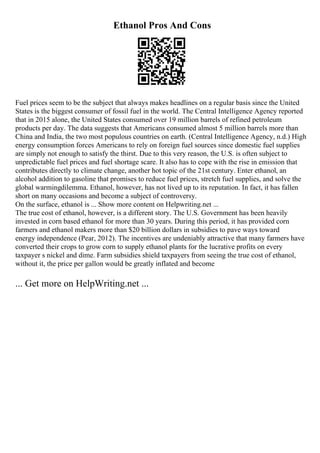 Ethanol Pros And Cons
Fuel prices seem to be the subject that always makes headlines on a regular basis since the United
States is the biggest consumer of fossil fuel in the world. The Central Intelligence Agency reported
that in 2015 alone, the United States consumed over 19 million barrels of refined petroleum
products per day. The data suggests that Americans consumed almost 5 million barrels more than
China and India, the two most populous countries on earth. (Central Intelligence Agency, n.d.) High
energy consumption forces Americans to rely on foreign fuel sources since domestic fuel supplies
are simply not enough to satisfy the thirst. Due to this very reason, the U.S. is often subject to
unpredictable fuel prices and fuel shortage scare. It also has to cope with the rise in emission that
contributes directly to climate change, another hot topic of the 21st century. Enter ethanol, an
alcohol addition to gasoline that promises to reduce fuel prices, stretch fuel supplies, and solve the
global warmingdilemma. Ethanol, however, has not lived up to its reputation. In fact, it has fallen
short on many occasions and become a subject of controversy.
On the surface, ethanol is ... Show more content on Helpwriting.net ...
The true cost of ethanol, however, is a different story. The U.S. Government has been heavily
invested in corn based ethanol for more than 30 years. During this period, it has provided corn
farmers and ethanol makers more than $20 billion dollars in subsidies to pave ways toward
energy independence (Pear, 2012). The incentives are undeniably attractive that many farmers have
converted their crops to grow corn to supply ethanol plants for the lucrative profits on every
taxpayer s nickel and dime. Farm subsidies shield taxpayers from seeing the true cost of ethanol,
without it, the price per gallon would be greatly inflated and become
... Get more on HelpWriting.net ...
 