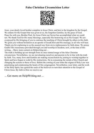 False Christian Circumcision Letter
Jesse, your dearly loved brother complete in Jesus Christ, and heir to the kingdom by the Gospel.
We endure for the Gospel that was given to us, the forgotten Gentiles, by the grace of God.
Peace be with you, Brother Paul, for Jesus Christ our Savior has accomplished what we could
not. We thank God for His many blessings, especially His bestowing on us His Gospel. We are
overjoyed by His bringing of you to continue the teaching of Christ brought by others in this faith.
We greet you without hesitation as an apostle of JesusChrist and His message, to all who will hear.
Thank you for explaining to us the assured way from sin to righteousness by faith alone. We praise
Godfor His reassurance provided through you and worship in freedom, now, at the time of this
writing.... Show more content on Helpwriting.net ...
The truth is building up our strength from its once tainted image of the false Christian
circumcision. Nevertheless, we are reevaluating ourselves and passion to be in line with the truth
by faith. Yes, many Jews and Gentiles are making reconciliation by joining to worship together in
Spirit and have begun to walk by His instructions. He in consuming the minds of this Church and
changing the actions to those of love. Before the coming of your letter the stigma of Holy Law was
penetrating and condemning the hearts of this congregation. Nevertheless, your letter, and the work
of the Holy Spirit, has ignited the souls of the believers to turn their attention to the Gospel of
Christ Jesus. By faith in Him we receive our
... Get more on HelpWriting.net ...
 