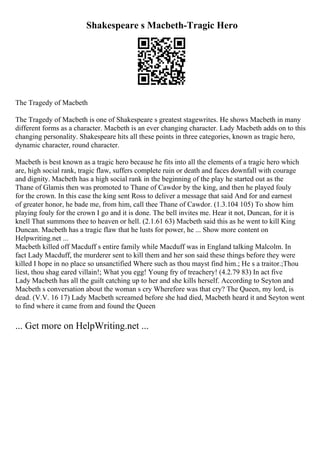Shakespeare s Macbeth-Tragic Hero
The Tragedy of Macbeth
The Tragedy of Macbeth is one of Shakespeare s greatest stagewrites. He shows Macbeth in many
different forms as a character. Macbeth is an ever changing character. Lady Macbeth adds on to this
changing personality. Shakespeare hits all these points in three categories, known as tragic hero,
dynamic character, round character.
Macbeth is best known as a tragic hero because he fits into all the elements of a tragic hero which
are, high social rank, tragic flaw, suffers complete ruin or death and faces downfall with courage
and dignity. Macbeth has a high social rank in the beginning of the play he started out as the
Thane of Glamis then was promoted to Thane of Cawdor by the king, and then he played fouly
for the crown. In this case the king sent Ross to deliver a message that said And for and earnest
of greater honor, he bade me, from him, call thee Thane of Cawdor. (1.3.104 105) To show him
playing fouly for the crown I go and it is done. The bell invites me. Hear it not, Duncan, for it is
knell That summons thee to heaven or hell. (2.1.61 63) Macbeth said this as he went to kill King
Duncan. Macbeth has a tragic flaw that he lusts for power, he ... Show more content on
Helpwriting.net ...
Macbeth killed off Macduff s entire family while Macduff was in England talking Malcolm. In
fact Lady Macduff, the murderer sent to kill them and her son said these things before they were
killed I hope in no place so unsanctified Where such as thou mayst find him.; He s a traitor.;Thou
liest, thou shag eared villain!; What you egg! Young fry of treachery! (4.2.79 83) In act five
Lady Macbeth has all the guilt catching up to her and she kills herself. According to Seyton and
Macbeth s conversation about the woman s cry Wherefore was that cry? The Queen, my lord, is
dead. (V.V. 16 17) Lady Macbeth screamed before she had died, Macbeth heard it and Seyton went
to find where it came from and found the Queen
... Get more on HelpWriting.net ...
 