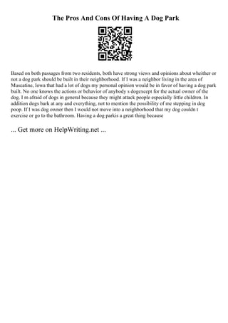 The Pros And Cons Of Having A Dog Park
Based on both passages from two residents, both have strong views and opinions about wheither or
not a dog park should be built in their neighborhood. If I was a neighbor living in the area of
Muscatine, Iowa that had a lot of dogs my personal opinion would be in favor of having a dog park
built. No one knows the actions or behavior of anybody s dogexcept for the actual owner of the
dog. I m afraid of dogs in general because they might attack people especially little children. In
addition dogs bark at any and everything, not to mention the possibility of me stepping in dog
poop. If I was dog owner then I would not move into a neighborhood that my dog couldn t
exercise or go to the bathroom. Having a dog parkis a great thing because
... Get more on HelpWriting.net ...
 