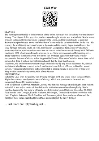 Civil War
SLAVERY
The burning issue that led to the disruption of the union, however, was the debate over the future of
slavery. That dispute led to secession, and secession brought about a war in which the Northern and
Western states and territories fought to preserve the Union, and the South fought to establish
Southern independence as a new confederation of states under its own constitution. In the late 18th
century, the abolitionist movement began in the north and the country began to divide over the
issue between north and south. In 1820, the Missouri Compromise banned slavery in all new
western territories, which southern states saw as a threat to the institution of slavery itself. With the
election in 1860 of Abraham Lincoln, who ran on a ... Show more content on Helpwriting.net ...
There were those in the antislavery movement that proposed legislation that would actually
purchase the freedom of slaves, as had happened in Europe. This sort of solution would have ended
slavery, but done it without the violence and death that the Civil War brought.
In contrast, the abolitionist movement sought to end slavery by any means necessary. So, famous
abolitionist John Brown resorted to theft, and to attacks on federal officers, in his effort to end
slavery. The radical abolitionists had no interested in ending slavery in a peaceful or legal way.
They wanted to end slavery at the point of the bayonet.
SECESIONISM
Before the Civil War, the country was dividing between north and south. Issues included States
Rights but centered mostly on the issue of slavery, which was prominent in the south but
increasingly banned by northern states.
With the election in 1860 of Abraham Lincoln, who ran on a message of anti slavery, the Southern
states felt it was only a matter of time before the institution was outlawed completely. South
Carolina became the first state to officially secede from the United States on December 20, 1860.
Four months later, Georgia, Florida, Alabama, Mississippi, Texas and Louisiana seceded as well.
Later Virginia, Arkansas, North Carolina, and Tennessee joined them, and soon afterward, the
people of these states elected Jefferson Davis as president of the newly formed
... Get more on HelpWriting.net ...
 