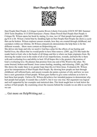 Hurt People Hurt People
Hurt People Hurt People A Critique Lynetric Rivers Liberty University COUN 507 B01 Summer
2010 Term Deadline: 6/13/2010 Instructor s Name: Diane Powell Hurt People Hurt People A
Critique Dr. Wilson opens her book by stating, It s true, isn t it? Hurt people hurt people. (2001
pg.9) It is Dr. Wilson s belief that by shedding light on Hurt People Hurt People she shows a cycle
that can be broken. Wilson explores unseen wounds, how they are created through childhood, and
caretakers within our lifetime. Dr.Wilson exhaustively demonstrates the help there is for the
different wounds... Show more content on Helpwriting.net ...
She delves into hope and why we need it. God has a plan for the effects of our hurting and
hurtful lives, the effects that we would prefer to have Him remove. (2001, pg.235) She leads the
reader back to God, who is the healer of all things and this is where our hope originates from. By
showing the reader even in the midst of all of our imperfections, wounds, and hurts He is there
with and everlasting love and ability to heal. Of all hopes this is the greatest: the promise of
God s everlasting love. He plasters that promise from one end of His Word to the other. We
come bruised, broken and bound. Jesus comes healing, mending, and releasing. (2001, pg.240)
She shows the reader there is no greater hope than this in Christ Jesus. Evaluation Dr. Wilson
giver her interpretation of Hurt People Hurt People. By showing how people are hurt through
childhood, self inflicted hurts, and unseen wounds she paints a picture of why and how we now
have a new generation of hurt people. Wilson goes further to give some solutions as to how to
heal these hurt people. I believe Dr. Wilson did achieve her intended purpose to demonstrate why
hurt people hurt people. It sounds like a clichГ©, but it was very true. Her argument was logical
and well supported by her examples and statistical data. This book taught how to look below the
surface of hurt people. By examining closer the reasons behind the wounds we are able to see how
we can
... Get more on HelpWriting.net ...
 