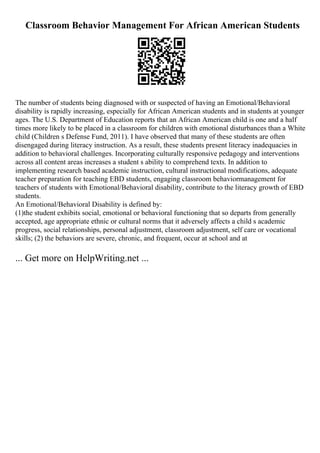 Classroom Behavior Management For African American Students
The number of students being diagnosed with or suspected of having an Emotional/Behavioral
disability is rapidly increasing, especially for African American students and in students at younger
ages. The U.S. Department of Education reports that an African American child is one and a half
times more likely to be placed in a classroom for children with emotional disturbances than a White
child (Children s Defense Fund, 2011). I have observed that many of these students are often
disengaged during literacy instruction. As a result, these students present literacy inadequacies in
addition to behavioral challenges. Incorporating culturally responsive pedagogy and interventions
across all content areas increases a student s ability to comprehend texts. In addition to
implementing research based academic instruction, cultural instructional modifications, adequate
teacher preparation for teaching EBD students, engaging classroom behaviormanagement for
teachers of students with Emotional/Behavioral disability, contribute to the literacy growth of EBD
students.
An Emotional/Behavioral Disability is defined by:
(1)the student exhibits social, emotional or behavioral functioning that so departs from generally
accepted, age appropriate ethnic or cultural norms that it adversely affects a child s academic
progress, social relationships, personal adjustment, classroom adjustment, self care or vocational
skills; (2) the behaviors are severe, chronic, and frequent, occur at school and at
... Get more on HelpWriting.net ...
 