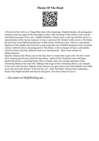 Theme Of The Dead
A Portrait of the Artist as a Young Man ends with a beginning. Stephen Dedalus, the protagonist,
emerges in the last pages of the last chapter as the I who will forge in the smithy of my soul the
uncreated conscience of my race . Stephen Dedalus is James Joyce s alter ego and this novel is a
representation of the various instances in Joyce s personal life. Similar to this novel, is The Dead,
the last story in the Dublinerscollection of short stories written by Joyce. There is a naturalistic
depiction of the middle class Irish life in and around the city of Dublin during the early twentieth
century. Gabriel Conroy, the protagonist in The Dead , is also a masque of Joyce s personality
which he fears to become. Both the stories are characterised... Show more content on
Helpwriting.net ...
Specific instances like When you wet the bed, first it is warm then it gets cold , He felt a warm
glow creeping up from the cold shivering sheets , and he felt his forehead warm and damp
against the prefect s cold damp hand , from A Portait, show the constant repetition of this
contrasting theme of hot and cold. Adding to the usage of this contrasting theme is an example,
It was very cold. Her face, fragrant in the cold air, was quite close to his, and suddenly she called
out to the man at the furnace: Is the fire hot, sir? , from The Dead. Various other contrasting
themes like bright and dark and maroon and green , have been stated in Joyce s
... Get more on HelpWriting.net ...
 