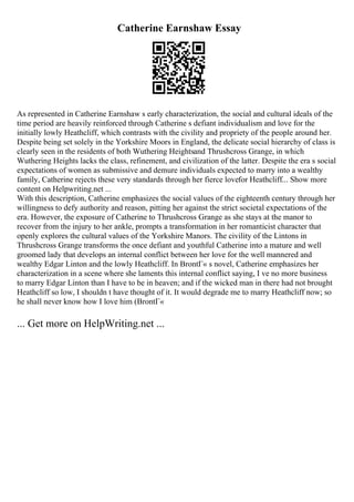 Catherine Earnshaw Essay
As represented in Catherine Earnshaw s early characterization, the social and cultural ideals of the
time period are heavily reinforced through Catherine s defiant individualism and love for the
initially lowly Heathcliff, which contrasts with the civility and propriety of the people around her.
Despite being set solely in the Yorkshire Moors in England, the delicate social hierarchy of class is
clearly seen in the residents of both Wuthering Heightsand Thrushcross Grange, in which
Wuthering Heights lacks the class, refinement, and civilization of the latter. Despite the era s social
expectations of women as submissive and demure individuals expected to marry into a wealthy
family, Catherine rejects these very standards through her fierce lovefor Heathcliff... Show more
content on Helpwriting.net ...
With this description, Catherine emphasizes the social values of the eighteenth century through her
willingness to defy authority and reason, pitting her against the strict societal expectations of the
era. However, the exposure of Catherine to Thrushcross Grange as she stays at the manor to
recover from the injury to her ankle, prompts a transformation in her romanticist character that
openly explores the cultural values of the Yorkshire Manors. The civility of the Lintons in
Thrushcross Grange transforms the once defiant and youthful Catherine into a mature and well
groomed lady that develops an internal conflict between her love for the well mannered and
wealthy Edgar Linton and the lowly Heathcliff. In BrontГ« s novel, Catherine emphasizes her
characterization in a scene where she laments this internal conflict saying, I ve no more business
to marry Edgar Linton than I have to be in heaven; and if the wicked man in there had not brought
Heathcliff so low, I shouldn t have thought of it. It would degrade me to marry Heathcliff now; so
he shall never know how I love him (BrontГ«
... Get more on HelpWriting.net ...
 