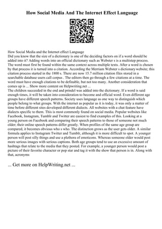 How Social Media And The Internet Effect Language
How Social Media and the Internet effect Language
Did you know that the size of a dictionary is one of the deciding factors on if a word should be
added into it? Adding words into an official dictionary such as Webster s is a multistep process.
The word must first be found within the same context across multiple texts. After a word is chosen
by that process it is turned into a citation. According the Merriam Webster s dictionarywebsite; this
citation process started in the 1800 s. There are now 15.7 million citation files stored in a
searchable database users call corpus . The editors then go through a few citations at a time. The
word must have enough citations to be definable, but not too many. Another consideration that
comes up is ... Show more content on Helpwriting.net ...
The children succeeded in the end and prindel was added into the dictionary. If a word is said
enough times, it will be taken into consideration to become and official word. Even different age
groups have different speech patterns. Society uses language as one way to distinguish which
people belong to what groups. With the internet as popular as it is today, it was only a matter of
time before different sites developed different dialects. All websites with a chat feature have
dialects specific to them. This is most commonly found on social media. Popular websites like
Facebook, Instagram, Tumblr and Twitter are easiest to find examples of this. Looking at a
young person on Facebook and comparing their speech patterns to those of someone not much
older; their online speech patterns differ greatly. When profiles of the same age group are
compared, it becomes obvious who s who. The distinction grows as the user gets older. A similar
formula applies to Instagram Twitter and Tumblr, although it is more difficult to spot. A younger
person will post silly things and use a plethora of emoticons. Whereas someone older would post
more serious images with serious captions. Both age groups tend to use an excessive amount of
hashtags that relate to the media that they posted. For example, a younger person would post a
picture of their favorite character or pop star and tag it with the show that person is in. Along with
that, acronyms
... Get more on HelpWriting.net ...
 