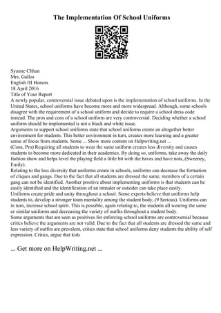 The Implementation Of School Uniforms
Syanne Chhan
Mrs. Gallos
English III Honors
18 April 2016
Title of Your Report
A newly popular, controversial issue debated upon is the implementation of school uniforms. In the
United States, school uniforms have become more and more widespread. Although, some schools
disagree with the requirement of a school uniform and decide to require a school dress code
instead. The pros and cons of a school uniform are very controversial. Deciding whether a school
uniform should be implemented is not a black and white issue.
Arguments to support school uniforms state that school uniforms create an altogether better
environment for students. This better environment in turn, creates more learning and a greater
sense of focus from students. Some ... Show more content on Helpwriting.net ...
(Cons, Pro) Requiring all students to wear the same uniform creates less diversity and causes
students to become more dedicated in their academics. By doing so, uniforms, take away the daily
fashion show and helps level the playing field a little bit with the haves and have nots, (Sweeney,
Emily).
Relating to the less diversity that uniforms create in schools, uniforms can decrease the formation
of cliques and gangs. Due to the fact that all students are dressed the same, members of a certain
gang can not be identified. Another positive about implementing uniforms is that students can be
easily identified and the identification of an intruder or outsider can take place easily.
Uniforms create pride and unity throughout a school. Some experts believe that uniforms help
students to, develop a stronger team mentality among the student body, (9 Serious). Uniforms can
in turn, increase school spirit. This is possible, again relating to, the students all wearing the same
or similar uniforms and decreasing the variety of outfits throughout a student body.
Some arguments that are seen as positives for enforcing school uniforms are controversial because
critics believe the arguments are not valid. Due to the fact that all students are dressed the same and
less variety of outfits are prevalent, critics state that school uniforms deny students the ability of self
expression. Critics, argue that kids
... Get more on HelpWriting.net ...
 