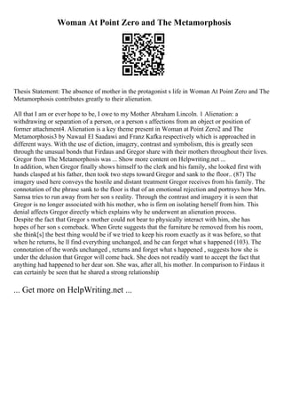 Woman At Point Zero and The Metamorphosis
Thesis Statement: The absence of mother in the protagonist s life in Woman At Point Zero and The
Metamorphosis contributes greatly to their alienation.
All that I am or ever hope to be, I owe to my Mother Abraham Lincoln. 1 Alienation: a
withdrawing or separation of a person, or a person s affections from an object or position of
former attachment4. Alienation is a key theme present in Woman at Point Zero2 and The
Metamorphosis3 by Nawaal El Saadawi and Franz Kafka respectively which is approached in
different ways. With the use of diction, imagery, contrast and symbolism, this is greatly seen
through the unusual bonds that Firdaus and Gregor share with their mothers throughout their lives.
Gregor from The Metamorphosis was ... Show more content on Helpwriting.net ...
In addition, when Gregor finally shows himself to the clerk and his family, she looked first with
hands clasped at his father, then took two steps toward Gregor and sank to the floor.. (87) The
imagery used here conveys the hostile and distant treatment Gregor receives from his family. The
connotation of the phrase sank to the floor is that of an emotional rejection and portrays how Mrs.
Samsa tries to run away from her son s reality. Through the contrast and imagery it is seen that
Gregor is no longer associated with his mother, who is firm on isolating herself from him. This
denial affects Gregor directly which explains why he underwent an alienation process.
Despite the fact that Gregor s mother could not bear to physically interact with him, she has
hopes of her son s comeback. When Grete suggests that the furniture be removed from his room,
she think[s] the best thing would be if we tried to keep his room exactly as it was before, so that
when he returns, he ll find everything unchanged, and he can forget what s happened (103). The
connotation of the words unchanged , returns and forget what s happened , suggests how she is
under the delusion that Gregor will come back. She does not readily want to accept the fact that
anything had happened to her dear son. She was, after all, his mother. In comparison to Firdaus it
can certainly be seen that he shared a strong relationship
... Get more on HelpWriting.net ...
 