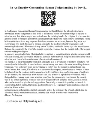 In An Enquiry Concerning Human Understanding by David...
In An Enquiry Concerning Human Understanding by David Hume, the idea of miracles is
introduced. Hume s argument is that there is no rational reason for human beings to believe in
miracles, and that it is wrong to have miracles as the building blocks for religion. It is because the
general notion of miracles come from the statement of others who claim to have seen them, Hume
believes that there is no way to prove that those accounts are accurate, because they were not
experienced first hand. In order to believe a miracle, the evidence should be concrete, and
something irrefutable. When there is any sort of doubt to a miracle, Hume says that any evidence
that can be contrary to the proof of a miracle is merely evidence that the miracle did... Show more
content on Helpwriting.net ...
In essence, any miracle that a Christian believes as fact, is something that a Muslim person would
consider hearsay, and vice versa. There is a constant battle between religions to disprove the other s
miracles, and Hume believes that none of these miracles occurred.
To Hume, it is never rational to believe in a miracle, as it is a violation of the laws of nature. For
a miracle to be believable, it must be based on testimony, and have a focus on something that can
be proven. This testimony must have evidence to justify that the miracle is in fact based on a
law of nature. For Hume, if a miracle is to be rationally accepted, the evidence to support it must
be balanced for the evidence in the natural world. Even if there is a conflicting piece of evidence
for the miracle, the conclusion must indicate that said miracle is a probable occurrence. With
that probable evidence must come absolute proof that the person who experienced the miracle
was in his or her right state of mind, was never diagnosed with a mental illness, and is a person
who can be trusted to give factual suggestions. Essentially, a miracle is possible because it is
conceivable, but in reality, there is no evidence to prove it. To properly establish his position on
miracles, Hume writes:
no testimony is sufficient to establish a miracle, unless the testimony be of such a kind, that its
falsehood would be more miraculous, than the fact, which it endeavours to establish
(Hume, An Enquiry
... Get more on HelpWriting.net ...
 