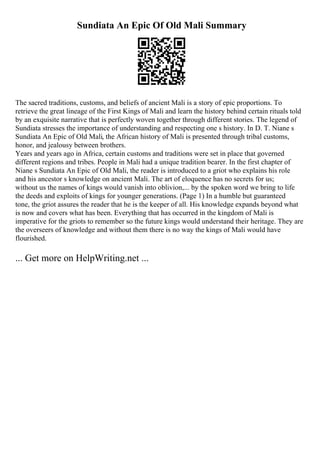 Sundiata An Epic Of Old Mali Summary
The sacred traditions, customs, and beliefs of ancient Mali is a story of epic proportions. To
retrieve the great lineage of the First Kings of Mali and learn the history behind certain rituals told
by an exquisite narrative that is perfectly woven together through different stories. The legend of
Sundiata stresses the importance of understanding and respecting one s history. In D. T. Niane s
Sundiata An Epic of Old Mali, the African history of Mali is presented through tribal customs,
honor, and jealousy between brothers.
Years and years ago in Africa, certain customs and traditions were set in place that governed
different regions and tribes. People in Mali had a unique tradition bearer. In the first chapter of
Niane s Sundiata An Epic of Old Mali, the reader is introduced to a griot who explains his role
and his ancestor s knowledge on ancient Mali. The art of eloquence has no secrets for us;
without us the names of kings would vanish into oblivion,... by the spoken word we bring to life
the deeds and exploits of kings for younger generations. (Page 1) In a humble but guaranteed
tone, the griot assures the reader that he is the keeper of all. His knowledge expands beyond what
is now and covers what has been. Everything that has occurred in the kingdom of Mali is
imperative for the griots to remember so the future kings would understand their heritage. They are
the overseers of knowledge and without them there is no way the kings of Mali would have
flourished.
... Get more on HelpWriting.net ...
 