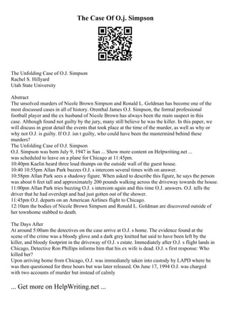 The Case Of O.j. Simpson
The Unfolding Case of O.J. Simpson
Rachel S. Hillyard
Utah State University
Abstract
The unsolved murders of Nicole Brown Simpson and Ronald L. Goldman has become one of the
most discussed cases in all of history. Orenthal James O.J. Simpson, the formal professional
football player and the ex husband of Nicole Brown has always been the main suspect in this
case. Although found not guilty by the jury, many still believe he was the killer. In this paper, we
will discuss in great detail the events that took place at the time of the murder, as well as why or
why not O.J. is guilty. If O.J. isn t guilty, who could have been the mastermind behind these
murders?
The Unfolding Case of O.J. Simpson
O.J. Simpson was born July 9, 1947 in San ... Show more content on Helpwriting.net ...
was scheduled to leave on a plane for Chicago at 11:45pm.
10:40pm Kaelin heard three loud thumps on the outside wall of the guest house.
10:40 10:55pm Allan Park buzzes O.J. s intercom several times with on answer.
10:58pm Allan Park sees a shadowy figure. When asked to describe this figure, he says the person
was about 6 feet tall and approximately 200 pounds walking across the driveway towards the house.
11:00pm Allan Park tries buzzing O.J. s intercom again and this time O.J. answers. O.J. tells the
driver that he had overslept and had just gotten out of the shower.
11:45pm O.J. departs on an American Airlines flight to Chicago.
12:10am the bodies of Nicole Brown Simpson and Ronald L. Goldman are discovered outside of
her townhome stabbed to death.
The Days After
At around 5:00am the detectives on the case arrive at O.J. s home. The evidence found at the
scene of the crime was a bloody glove and a dark grey knitted hat said to have been left by the
killer, and bloody footprint in the driveway of O.J. s estate. Immediately after O.J. s flight lands in
Chicago, Detective Ron Phillips informs him that his ex wife is dead. O.J. s first response: Who
killed her?
Upon arriving home from Chicago, O.J. was immediately taken into custody by LAPD where he
was then questioned for three hours but was later released. On June 17, 1994 O.J. was charged
with two accounts of murder but instead of calmly
... Get more on HelpWriting.net ...
 