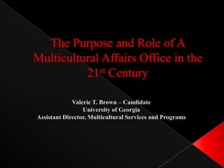 The Purpose and Role of A Multicultural Affairs Office in the 21st Century Valerie T. Brown – Candidate University of Georgia Assistant Director, Multicultural Services and Programs 