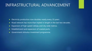 INFRASTRUCTURAL ADVANCEMENT
 Electricity production now doubles nearly every 10 years.
 Road network has more than tripled in length in the last two decades.
 Expansion of high speed railway and city wide metros.
 Establishment and expansion of coastal ports.
 Government stimulus investment programme.
 