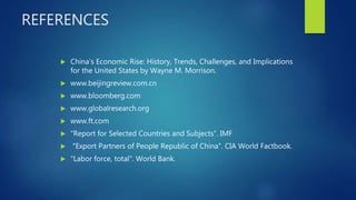 REFERENCES
 China’s Economic Rise: History, Trends, Challenges, and Implications
for the United States by Wayne M. Morrison.
 www.beijingreview.com.cn
 www.bloomberg.com
 www.globalresearch.org
 www.ft.com
 “Report for Selected Countries and Subjects”. IMF
 "Export Partners of People Republic of China". CIA World Factbook.
 "Labor force, total". World Bank.
 