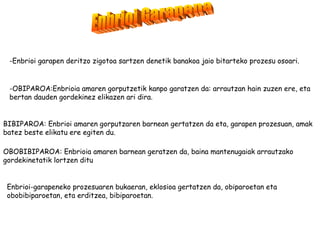 -Enbrioi garapen deritzo zigotoa sartzen denetik banakoa jaio bitarteko prozesu osoari.


 -OBIPAROA:Enbrioia amaren gorputzetik kanpo garatzen da: arrautzan hain zuzen ere, eta
 bertan dauden gordekinez elikazen ari dira.


BIBIPAROA: Enbrioi amaren gorputzaren barnean gertatzen da eta, garapen prozesuan, amak
batez beste elikatu ere egiten du.

OBOBIBIPAROA: Enbrioia amaren barnean geratzen da, baina mantenugaiak arrautzako
gordekinetatik lortzen ditu


 Enbrioi-garapeneko prozesuaren bukaeran, eklosioa gertatzen da, obiparoetan eta
 obobibiparoetan, eta erditzea, bibiparoetan.
 