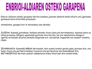 Enbrioi-aldiaren osteko garapena deritzo banakoa jaiotzen denetik heldu bihurtu eta ugaltzeko
gaitasuna hartu bitarteko prozesuari

Animalietan, garapen hori bi motatakoa izan daiteke:


ZUZENA: Kumeek,jaiotakoan, helduen antzeko itxura dute,eta horrenbestez, haztean baino ez
datza prozesua. Bibiparo ugaztunak garatzen dira horrela, bai eta substantzia elikagarri
ugariko arrautzak dituzten animalia obiparoak ere: narrastiak, hegaztiak eta zenbait intsektu,
alegia.



ZEHARKAKOA: Kumeak(LARBAK deritzenak, hain zuzen) erabat garatu gabe jaiotzen dira, eta
haien itxura eta portaera helduen itxuraren eta portaeraren oso bestelakoak dira.
METAMORFOSI deritzen zenbait aldaketaren bidez bihurtzen dira larbak heldu.
 