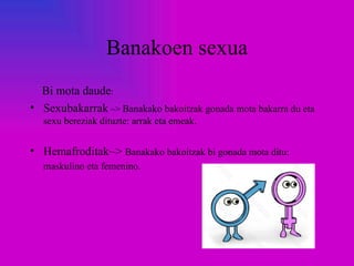 Banakoen sexua
  Bi mota daude:
• Sexubakarrak ~> Banakako bakoitzak gonada mota bakarra du eta
  sexu bereziak dituzte: arrak eta emeak.


• Hemafroditak~> Banakako bakoitzak bi gonada mota ditu:
  maskulino eta femenino.
 