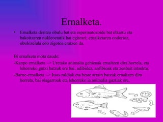 Ernalketa.
•   Ernalketa deritzo obulu bat eta espermatozoide bat elkartu eta
    bakoitzaren nukleoetatik bat egiteari; ernalketaren ondorioz,
    obulozelula edo zigotoa eratzen da.

Bi ernalketa mota daude:
-Kanpo ernalketa ~> Uretako animalia gehienak ernaltzen dira horrela, eta
   lehorreko gutxi batzuk ere bai; adibidez, anfibioak eta zenbait intsektu.
-Barne-ernalketa ~> Itsas zaldiak eta beste arrain batzuk ernaltzen dira
   horrela, bai olagarroak eta lehorreko ia animalia guztiak ere.
 