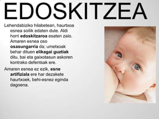 Lehendabiziko hilabetean, haurtxoa
  esnea soilik edaten dute. Aldi
  horri edoskitzaroa esaten zaio.
  Amaren esnea oso
  osasungarria da; umetxoak
  behar dituen elikagai guztiak
  ditu, bai eta gaixotasun askoren
  kontrako defentsak ere.
Amaren esnea ez ezik, esne
  artifiziala ere har dezakete
  haurtxoek, behi-esnez eginda
  dagoena.
 
