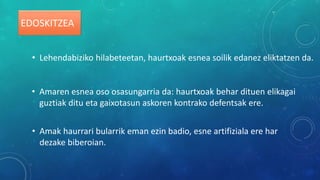 EDOSKITZEA
• Lehendabiziko hilabeteetan, haurtxoak esnea soilik edanez eliktatzen da.
• Amaren esnea oso osasungarria da: haurtxoak behar dituen elikagai
guztiak ditu eta gaixotasun askoren kontrako defentsak ere.
• Amak haurrari bularrik eman ezin badio, esne artifiziala ere har
dezake biberoian.
 