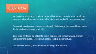 Badira kanpotik ikusten ez diren beste aldaketa batzuk: adimenareanak eta
emozioenak, afektuekin, sentipenekin eta sentimenduekin lotura dutenak.
Garrantzitsua da onartzea aldeketa hauek (fisikoak eta izaerakoak) normalak
direla eta bizitzaren parte direla.
Nork bere erritmoa du aldaketa horiei dagokienez. Batzuk oso goiz beste
batzuk beranduagoa. Errespetuz onartu eta bizi behar ditugu.
Orokorrean neskek, mutilok baino lehenago bizi dituzte.
PUBERTAROA
 