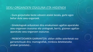 SEXU-ORGANOEN OSASUNA ETA HIGIENEA
- Gure gorputzeko beste edozein atalek bezala, garbi egon
behar dute sexu-organoek.
- Ginekologoak arduratzen dira emakumeen ugaltze-aparatuko
sexu-organoen osasunaz eta urologoak, berriz, gizonen ugaltze-
aparatuko sexu-organoen osasunaz.
- PREBENTZIOAREN GARRANTZIA: aldian aldiko azterketak oso
garrantzitsuak dira: mamografiak, minbizia detektatzeko
probak (prostata)…
 