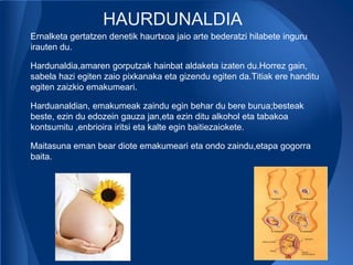 HAURDUNALDIA
Ernalketa gertatzen denetik haurtxoa jaio arte bederatzi hilabete inguru
irauten du.

Hardunaldia,amaren gorputzak hainbat aldaketa izaten du.Horrez gain,
sabela hazi egiten zaio pixkanaka eta gizendu egiten da.Titiak ere handitu
egiten zaizkio emakumeari.

Harduanaldian, emakumeak zaindu egin behar du bere burua;besteak
beste, ezin du edozein gauza jan,eta ezin ditu alkohol eta tabakoa
kontsumitu ,enbrioira iritsi eta kalte egin baitiezaiokete.

Maitasuna eman bear diote emakumeari eta ondo zaindu,etapa gogorra
baita.
 