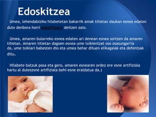Edoskitzea
 Umea, lehendabiziko hilabetetan bakarrik amak titietan daukan esnea edaten
dute denbora horri edoskitzaro deitzen zaio.

  Umea, amaren bularreko esnea edaten ari denean esnea sortzen da amaren
titietan. Amaren titietan dagoen esnea ume txikientzat oso osasungarria
da, ume txikiari babesten dio eta umea behar dituen elikagaiak eta defentsak
ditu.

 Hilabete batzuk pasa eta gero, amaren esnearen ordez ere esne artifiziala
hartu al dute(esne artifiziala behi-esne eraldatua da.)
 