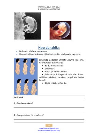 LAGUNTZA GELA – HIPI GELA
                         4. UGALKETA, EGOKITZAPENA




                         Haurdunaldia:
   Bederatzi hilabete irauten du.
   Umekiak zilbor-hestearen bidez lortzen ditu jatekoa eta oxigenoa.

                          Ernalketa gertatzen denetik haurra jaio arte,
                          haurdunaldi esaten zaio:
                              Ez du menstruazioa
                              Zorabioak
                              Amak pisua hartzen du
                              Substanzia kaltegarriak ezin ditu hartu:
                          adibidez: alkohola, tabakoa, drogak eta botika
                          batzuk.
                              Ondo elikatu behar du.




Jarduerak

1.- Zer da ernalketa?




2.- Non gertatzen da ernalketa?



                                     11
                          www.hipialtza.blogspot.com
                         www.margarigela.blogspot.com
 