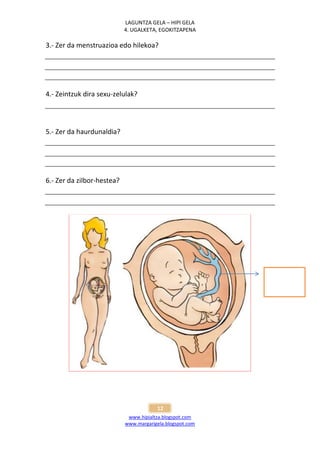 LAGUNTZA GELA – HIPI GELA
                            4. UGALKETA, EGOKITZAPENA

3.- Zer da menstruazioa edo hilekoa?




4.- Zeintzuk dira sexu-zelulak?




5.- Zer da haurdunaldia?




6.- Zer da zilbor-hestea?




                                        12
                             www.hipialtza.blogspot.com
                            www.margarigela.blogspot.com
 