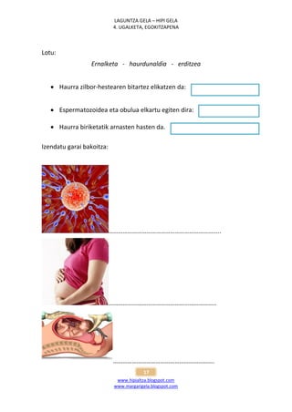 LAGUNTZA GELA – HIPI GELA
                            4. UGALKETA, EGOKITZAPENA



Lotu:
                 Ernalketa - haurdunaldia - erditzea


    Haurra zilbor-hestearen bitartez elikatzen da:


    Espermatozoidea eta obulua elkartu egiten dira:

    Haurra biriketatik arnasten hasten da.

Izendatu garai bakoitza:




                           ……………………………………………………………..




                           …………………………………………………………..




                           ……………………………………………………….
                                        17
                             www.hipialtza.blogspot.com
                            www.margarigela.blogspot.com
 