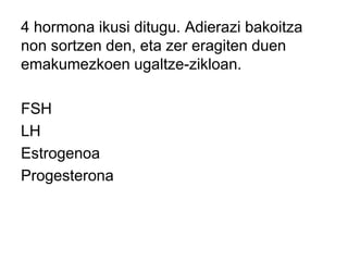 4 hormona ikusi ditugu. Adierazi bakoitza
non sortzen den, eta zer eragiten duen
emakumezkoen ugaltze-zikloan.
FSH
LH
Estrogenoa
Progesterona
 