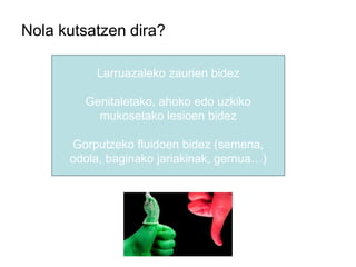 Nola kutsatzen dira?
Larruazaleko zaurien bidez
Genitaletako, ahoko edo uzkiko
mukosetako lesioen bidez
Gorputzeko fluidoen bidez (semena,
odola, baginako jariakinak, gernua…)
 