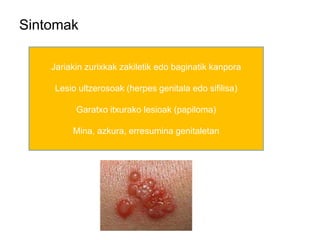 Sintomak
Jariakin zurixkak zakiletik edo baginatik kanpora
Lesio ultzerosoak (herpes genitala edo sifilisa)
Garatxo itxurako lesioak (papiloma)
Mina, azkura, erresumina genitaletan
 