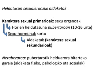 Heldutasun sexualeranzko aldaketak
Karaktere sexual primarioak: sexu organoak
Horien heldutasuna pubertaroan (10-16 urte)
Sexu-hormonak sortu
Aldaketak (karaktere sexual
sekundarioak)
Nerabezaroa: pubertarotik helduarora bitarteko
garaia (aldaketa fisiko, psikologiko eta sozialak)
 