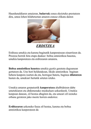 Haurdunaldiaren amaieran, bularrak esnea ekoizteko prestatzen
dira, umea lehen hilabeteetan amaren esneaz elikatu daiten
ERDITZEA
Erditzea umekia eta karena baginatik kanporatzean oinarritzen da.
Prozesu horrek hiru etapa daukaz: boltsa amniotikoa haustea,
umekia kanporatzea eta erditzearen amaiera.
Boltsa amniotikoa haustea umekia guztiz garatuta dagoanean
gertatzen da. Une hori heldutakoan, likido amniotikoa baginan
behera kanpora isurten da eta, horregaz batera, baginea dilatatzen
hasten da, umekiari bertatik urteten izteko.
Umekia amaren gorputzetik kanporatzea ahalbidetzen dabe
umetokiaren eta abdomenako muskuluen uzkurdurek. Umekia
kanpoan danean, zil hestea abagiten da, eta umeari zil izeneko
orbana geratzen jako mozte horren ondorioz.
Erditzearen azkeneko fasea zil hestea, karena eta boltsa
amniotikoa kanporatzen da
 