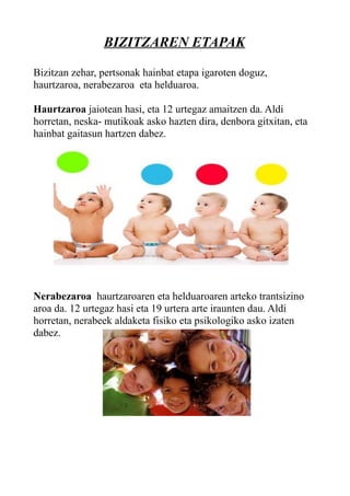 BIZITZAREN ETAPAK
Bizitzan zehar, pertsonak hainbat etapa igaroten doguz,
haurtzaroa, nerabezaroa eta helduaroa.
Haurtzaroa jaiotean hasi, eta 12 urtegaz amaitzen da. Aldi
horretan, neska- mutikoak asko hazten dira, denbora gitxitan, eta
hainbat gaitasun hartzen dabez.
Nerabezaroa haurtzaroaren eta helduaroaren arteko trantsizino
aroa da. 12 urtegaz hasi eta 19 urtera arte iraunten dau. Aldi
horretan, nerabeek aldaketa fisiko eta psikologiko asko izaten
dabez.
 