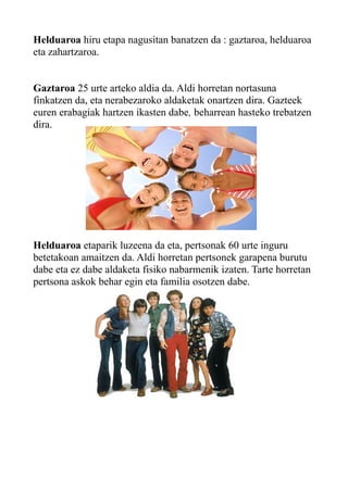 Helduaroa hiru etapa nagusitan banatzen da : gaztaroa, helduaroa
eta zahartzaroa.
Gaztaroa 25 urte arteko aldia da. Aldi horretan nortasuna
finkatzen da, eta nerabezaroko aldaketak onartzen dira. Gazteek
euren erabagiak hartzen ikasten dabe, beharrean hasteko trebatzen
dira.
Helduaroa etaparik luzeena da eta, pertsonak 60 urte inguru
betetakoan amaitzen da. Aldi horretan pertsonek garapena burutu
dabe eta ez dabe aldaketa fisiko nabarmenik izaten. Tarte horretan
pertsona askok behar egin eta familia osotzen dabe.
 