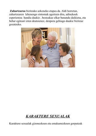 Zahartzaroa bizitzako azkeneko etapea da. Aldi horretan,
zahartzearen lehenengo sintomak agertzen dira, adinekoek
esperientza handia daukie , besteakaz elkar banandu daikiena, eta
behar egiteari izten deutsienez, denpora gehiago daukie bizitzaz
gozatzeko.
KARAKTERE SEXUALAK
Karaktere sexualak gizonezkoen eta emakumezkoen gorputzak
 