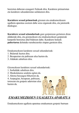 bereizten dabezan ezaugarri fisikoak dira. Karaktere primariotan
eta karaktere sekundariotan sailakatzen dira.
Karaktere sexual primarioak gizonen eta emakumezkoeen
ugalketa aparatua osotzen dabe sexu organoak dira, eta jaiotzetik
daukaguz.
Karaktere sexual sekundarioak gure gorputzean gertatzen diran
aldaketak dira, eta gizonezkoen eta emakumezkoen gorputzak
kanpotik bereiztea ahal bidetzen dabe. Karaktere honeek
pubertaroa deitutako nerabezaroko etapan garatzen dira.
Emakumezkoen karaktere sexual sekundarioak:
1. Bularrak hazten dira.
2. Besapeetan eta pubisean ulea hazten da.
3. Aldakak zabaltzen dira.
Gizonezkoen karaktere sexual sekundarioak:
1. Sorbaldak zabaltzen dira.
2. Muskulaturea sendotu egiten da.
3. Ahotsa baxuagoa bihurtzen da.
4. Aurpegian, besapean, pubisean,
toraxean eta gorputz adarretan ulea
hazten da.
EMAKUMEZKOEN UGALKETA APARATUA
Emakumezkoen ugalketa aparatua emakumeen gorputz barruan
 
