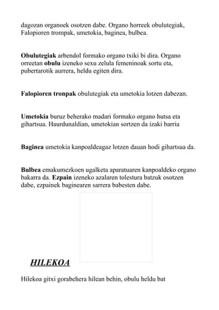 dagozan organoek osotzen dabe. Organo horreek obulutegiak,
Falopioren trompak, umetokia, baginea, bulbea.
Obulutegiak arbendol formako organo txiki bi dira. Organo
orreetan obulu izeneko sexu zelula femeninoak sortu eta,
pubertarotik aurrera, heldu egiten dira.
Falopioren tronpak obulutegiak eta umetokia lotzen dabezan.
Umetokia buruz beherako madari formako organo hutsa eta
gihartsua. Haurdunaldian, umetokian sortzen da izaki barria
Baginea umetokia kanpoaldeagaz lotzen dauan hodi gihartsua da.
Bulbea emakumezkoen ugalketa aparatuaren kanpoaldeko organo
bakarra da. Ezpain izeneko azalaren tolestura batzuk osotzen
dabe, ezpainek baginearen sarrera babesten dabe.
HILEKOA
Hilekoa gitxi gorabehera hilean behin, obulu heldu bat
 