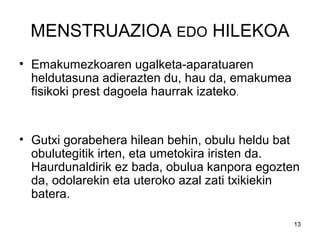 13
MENSTRUAZIOA EDO HILEKOA
• Emakumezkoaren ugalketa-aparatuaren
heldutasuna adierazten du, hau da, emakumea
fisikoki prest dagoela haurrak izateko.
• Gutxi gorabehera hilean behin, obulu heldu bat
obulutegitik irten, eta umetokira iristen da.
Haurdunaldirik ez bada, obulua kanpora egozten
da, odolarekin eta uteroko azal zati txikiekin
batera.
 