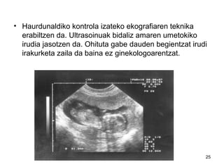 25
• Haurdunaldiko kontrola izateko ekografiaren teknika
erabiltzen da. Ultrasoinuak bidaliz amaren umetokiko
irudia jasotzen da. Ohituta gabe dauden begientzat irudi
irakurketa zaila da baina ez ginekologoarentzat.
 