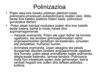 Polinizazioa Polen alea lore bereko pistiloan jalkitzen bada, polinizazio-prozesuari autopolinizazio esaten zaio. Aldiz, beste lore bateko pistilora iristen bada, polinizazio gurutzatua deritzo. Polen aleak hainbat modutara joaten dira lore batetik beste batera, baina bi modu hauek dira azpimarragarrienak: Haizeak eramanda. Polen ale ugari behar da horrela ugaltzeko, eta landare gimnospermoetan nahiz angiospermoetan gertatzen da:esaterako, pinuetan eta zerealetan, hurrenez hurren. Animaliek eramanda. Usain atsegina eta petalo ikusgarriak dituzten landare angiospermoak ugaltzen dira horrela; polen aleak animaliaren batek eramanda, alegia;esate baterako, larrosa-landara. Polinizazio mota hori intsektuek egiten dute gehienetan, baina zenbait hegazti ere izaten dira tartean;adibidez, kolibria.  