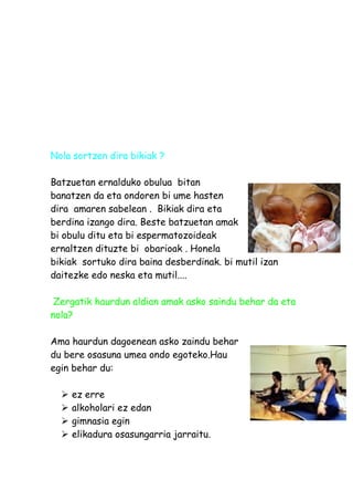 Nola sortzen dira bikiak ?

Batzuetan ernalduko obulua bitan
banatzen da eta ondoren bi ume hasten
dira amaren sabelean . Bikiak dira eta
berdina izango dira. Beste batzuetan amak
bi obulu ditu eta bi espermatozoideak
ernaltzen dituzte bi obarioak . Honela
bikiak sortuko dira baina desberdinak. bi mutil izan
daitezke edo neska eta mutil....

 Zergatik haurdun aldian amak asko saindu behar da eta
nola?

Ama haurdun dagoenean asko zaindu behar
du bere osasuna umea ondo egoteko.Hau
egin behar du:

     ez erre
     alkoholari ez edan
     gimnasia egin
     elikadura osasungarria jarraitu.
 