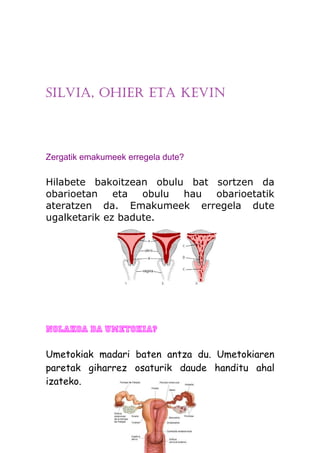 SILVIA, OHIER ETA KEVIN



Zergatik emakumeek erregela dute?

Hilabete bakoitzean obulu bat sortzen da
obarioetan    eta  obulu hau  obarioetatik
ateratzen da. Emakumeek erregela dute
ugalketarik ez badute.




Nolakoa da umetokia?

Umetokiak madari baten antza du. Umetokiaren
paretak giharrez osaturik daude handitu ahal
izateko.
 
