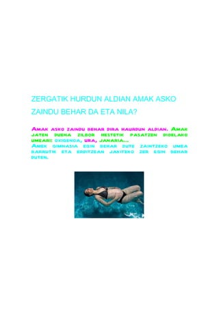ZERGATIK HURDUN ALDIAN AMAK ASKO
ZAINDU BEHAR DA ETA NILA?

Amak asko zaindu behar dira haurdun aldian. Amak
jaten duena zilbor hestetik pasatzen dioelako
umeari: oxigenoa, ura, janaria...
Amek gimnasia egin behar dute zaintzeko umea
barrutik eta erditzean jakiteko zer egin behar
duten.
 