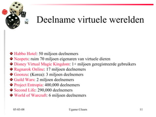 Deelname virtuele werelden 02-06-09 Ugame-Ulearn Habbo Hotel : 50 miljoen deelnemers  Neopets : ruim 70 miljoen eigenaren van virtuele dieren Disney Virtual Magic Kingdom : 1+ miljoen geregistreerde gebruikers Ragnarok Online : 17 miljoen deelnemers  Goonzu : (Korea): 3 miljoen deelnemers  Guild Wars : 2 miljoen deelnemers  Project Entropia : 400,000 deelnemers  Second Life : 290,000 deelnemers  World of Warcraft : 6 miljoen deelnemers 