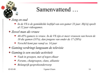 Samenvattend … 02-06-09 Ugame-Ulearn Jong en oud In de VS is de gemiddelde leeftijd van een gamer 33 jaar. Hij/zij speelt al 12 jaar videogames. Zowel man als vrouw 40-45% gamers is vrouw. In de VS zijn er meer vrouwen van boven de 18 die gamen (31%), dan jongens van onder de 17 (20%) Verschil komt pas vanaf ca. 14 jaar Gaming verdringt langzaam de televisie Gaming is een sociale activiteit Vaak in groepen, met of tegen elkaar Forums, chatgroepen, clans, alliantie Belangrijk gespreksonderwerp 